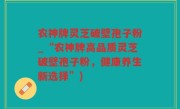 农神牌灵芝破壁孢子粉_“农神牌高品质灵芝破壁孢子粉，健康养生新选择”)