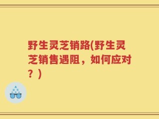 野生灵芝销路(野生灵芝销售遇阻，如何应对？)