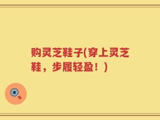 购灵芝鞋子(穿上灵芝鞋，步履轻盈！)
