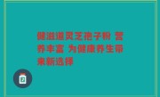 健滋道灵芝孢子粉 营养丰富 为健康养生带来新选择