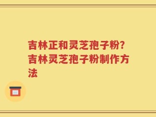 吉林正和灵芝孢子粉？吉林灵芝孢子粉制作方法