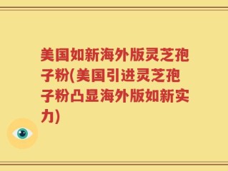 美国如新海外版灵芝孢子粉(美国引进灵芝孢子粉凸显海外版如新实力)