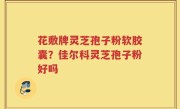 花敷牌灵芝孢子粉软胶囊？佳尔科灵芝孢子粉好吗