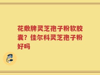 花敷牌灵芝孢子粉软胶囊？佳尔科灵芝孢子粉好吗