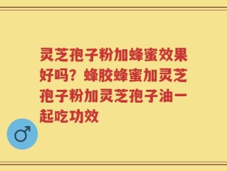 灵芝孢子粉加蜂蜜效果好吗？蜂胶蜂蜜加灵芝孢子粉加灵芝孢子油一起吃功效
