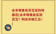 永丰哪里有灵芝买的呀最近(永丰哪里能买到灵芝？购买攻略汇总！)