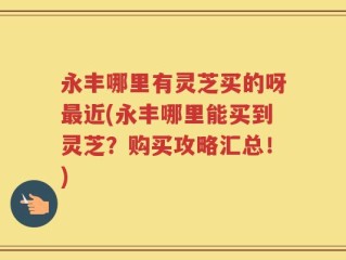 永丰哪里有灵芝买的呀最近(永丰哪里能买到灵芝？购买攻略汇总！)