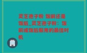 灵芝孢子粉 饭前还是饭后_灵芝孢子粉：饭前或饭后服用的最佳时机
