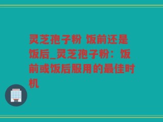 灵芝孢子粉 饭前还是饭后_灵芝孢子粉：饭前或饭后服用的最佳时机