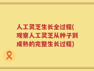 人工灵芝生长全过程(观察人工灵芝从种子到成熟的完整生长过程)