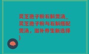 灵芝孢子粉石斛煲汤_灵芝孢子粉与石斛搭配煲汤，滋补养生新选择)