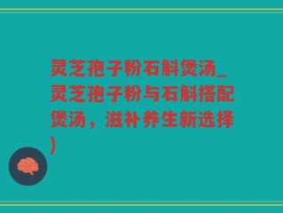 灵芝孢子粉石斛煲汤_灵芝孢子粉与石斛搭配煲汤，滋补养生新选择)