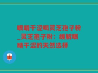 眼睛干涩喝灵芝孢子粉_灵芝孢子粉：缓解眼睛干涩的天然选择
