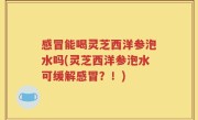 感冒能喝灵芝西洋参泡水吗(灵芝西洋参泡水可缓解感冒？！)