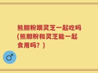 熊胆粉跟灵芝一起吃吗(熊胆粉和灵芝能一起食用吗？)