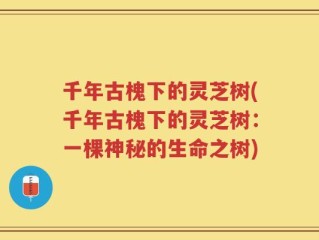 千年古槐下的灵芝树(千年古槐下的灵芝树：一棵神秘的生命之树)
