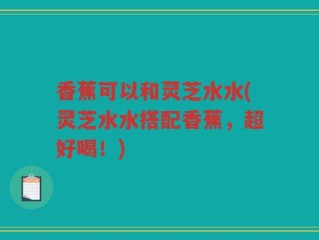 香蕉可以和灵芝水水(灵芝水水搭配香蕉，超好喝！)