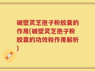 破壁灵芝孢子粉胶囊的作用(破壁灵芝孢子粉胶囊的功效和作用解析)
