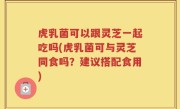 虎乳菌可以跟灵芝一起吃吗(虎乳菌可与灵芝同食吗？建议搭配食用)