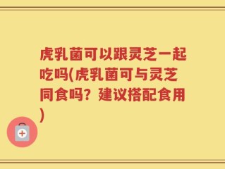 虎乳菌可以跟灵芝一起吃吗(虎乳菌可与灵芝同食吗？建议搭配食用)