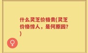 什么灵芝价格贵(灵芝价格惊人，是何原因？)