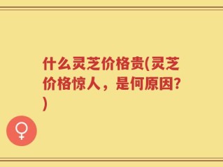 什么灵芝价格贵(灵芝价格惊人，是何原因？)