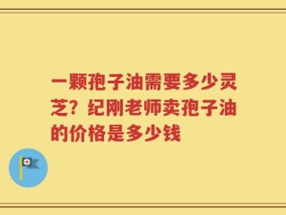 一颗孢子油需要多少灵芝？纪刚老师卖孢子油的价格是多少钱