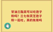 甘油三脂高可以吃孢子粉吗？三七和灵芝孢子粉一起吃，真的有用吗