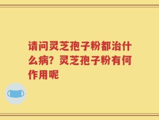 请问灵芝孢子粉都治什么病？灵芝孢子粉有何作用呢