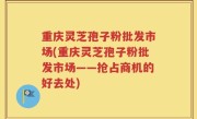 重庆灵芝孢子粉批发市场(重庆灵芝孢子粉批发市场——抢占商机的好去处)
