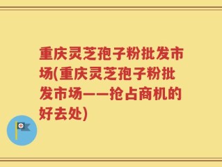 重庆灵芝孢子粉批发市场(重庆灵芝孢子粉批发市场——抢占商机的好去处)