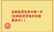 北辰区灵芝多少钱一斤(北辰区灵芝每斤价格是多少？)