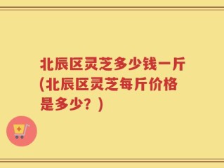 北辰区灵芝多少钱一斤(北辰区灵芝每斤价格是多少？)