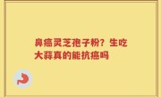 鼻癌灵芝孢子粉？生吃大蒜真的能抗癌吗