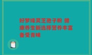 好梦缘灵芝孢子粉 健康养生新选择营养丰富备受青睐