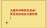 儿童可以喝灵芝泡水(灵芝泡水适合儿童饮用)