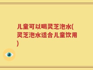 儿童可以喝灵芝泡水(灵芝泡水适合儿童饮用)