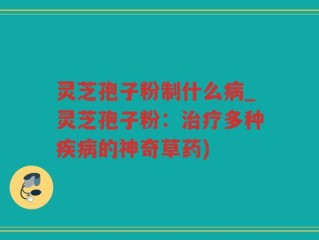 灵芝孢子粉制什么病_灵芝孢子粉：治疗多种疾病的神奇草药)