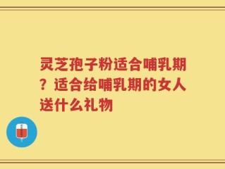 灵芝孢子粉适合哺乳期？适合给哺乳期的女人送什么礼物