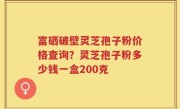 富硒破壁灵芝孢子粉价格查询？灵芝孢子粉多少钱一盒200克