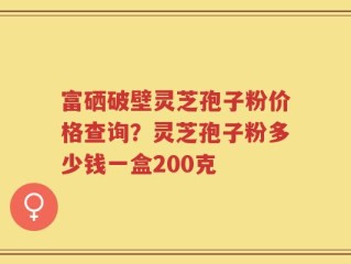 富硒破壁灵芝孢子粉价格查询？灵芝孢子粉多少钱一盒200克
