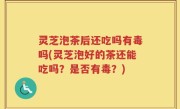 灵芝泡茶后还吃吗有毒吗(灵芝泡好的茶还能吃吗？是否有毒？)
