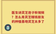 医生讲灵芝孢子粉视频？怎么用灵芝赚钱朋友的种植基地灵芝太多了