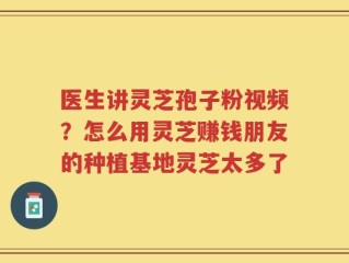 医生讲灵芝孢子粉视频？怎么用灵芝赚钱朋友的种植基地灵芝太多了