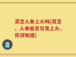 灵芝人参上火吗(灵芝、人参能否引发上火，你该知道)