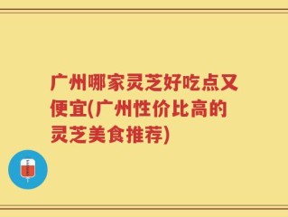 广州哪家灵芝好吃点又便宜(广州性价比高的灵芝美食推荐)