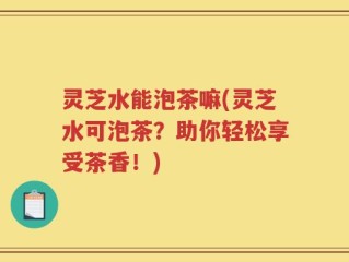 灵芝水能泡茶嘛(灵芝水可泡茶？助你轻松享受茶香！)