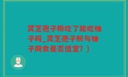 灵芝孢子粉吃了能吃柚子吗_灵芝孢子粉与柚子同食是否适宜？)