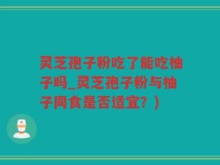 灵芝孢子粉吃了能吃柚子吗_灵芝孢子粉与柚子同食是否适宜？)