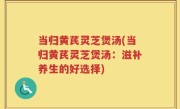 当归黄芪灵芝煲汤(当归黄芪灵芝煲汤：滋补养生的好选择)